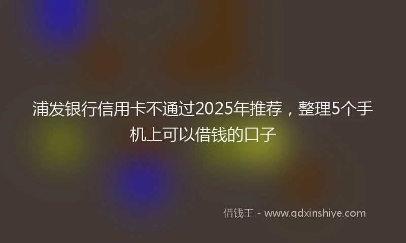 浦发银行信用卡不通过2025年推荐，整理5个手机上可以借钱的口子