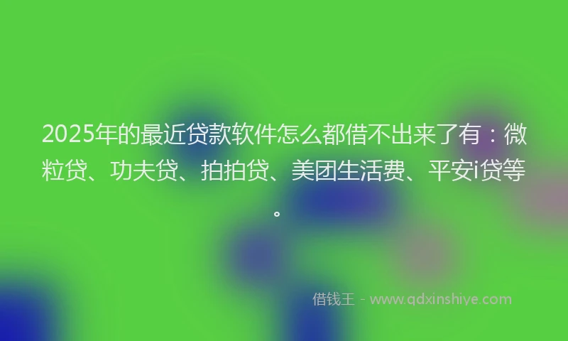 2025年的最近贷款软件怎么都借不出来了有：微粒贷、功夫贷、拍拍贷、美团生活费、平安i贷等。