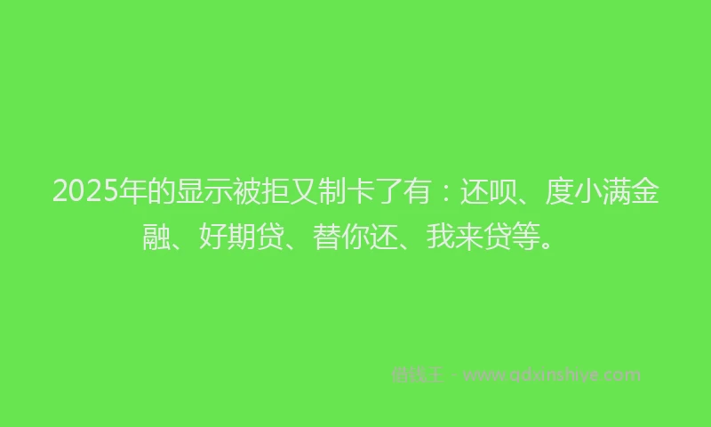2025年的显示被拒又制卡了有：还呗、度小满金融、好期贷、替你还、我来贷等。