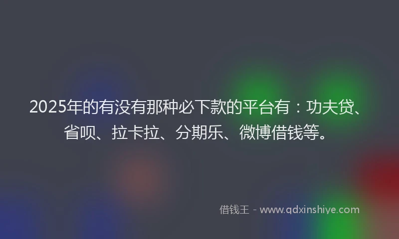 2025年的有没有那种必下款的平台有：功夫贷、省呗、拉卡拉、分期乐、微博借钱等。