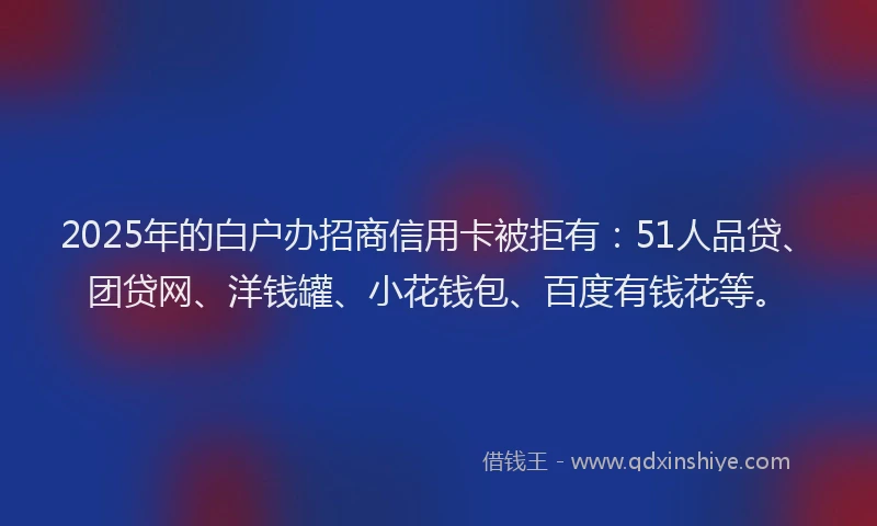 2025年的白户办招商信用卡被拒有：51人品贷、团贷网、洋钱罐、小花钱包、百度有钱花等。