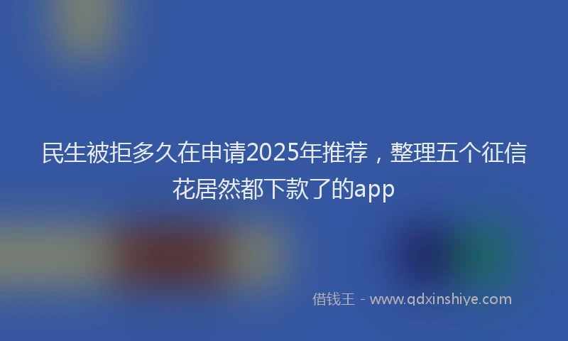 民生被拒多久在申请2025年推荐，整理五个征信花居然都下款了的app