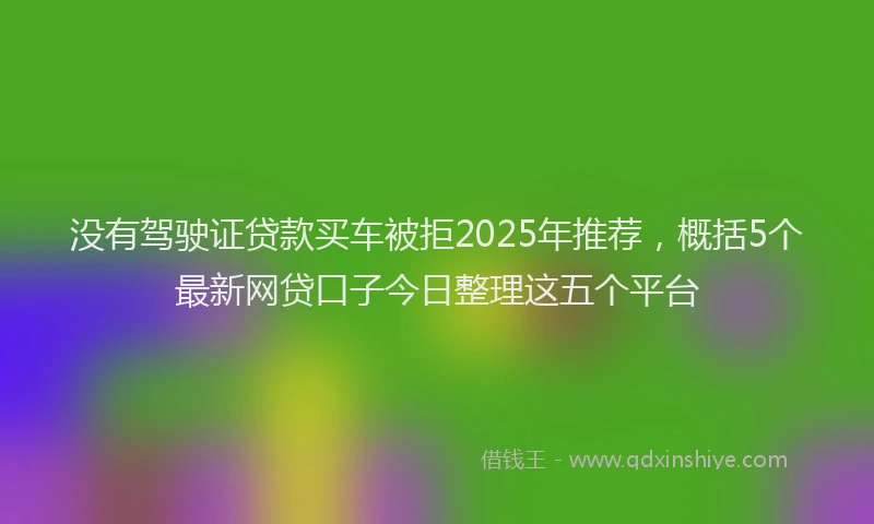 没有驾驶证贷款买车被拒2025年推荐，概括5个最新网贷口子今日整理这五个平台