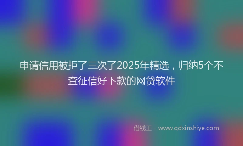 申请信用被拒了三次了2025年精选，归纳5个不查征信好下款的网贷软件