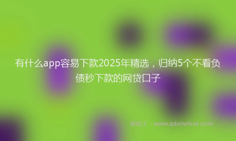 有什么app容易下款2025年精选，归纳5个不看负债秒下款的网贷口子