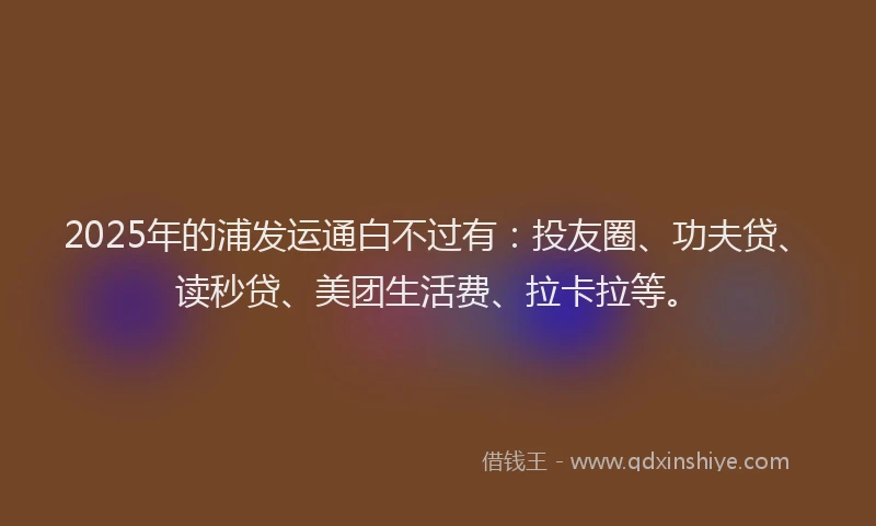 2025年的浦发运通白不过有：投友圈、功夫贷、读秒贷、美团生活费、拉卡拉等。