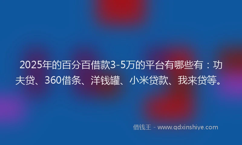 2025年的百分百借款3-5万的平台有哪些有：功夫贷、360借条、洋钱罐、小米贷款、我来贷等。