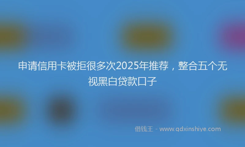 申请信用卡被拒很多次2025年推荐，整合五个无视黑白贷款口子
