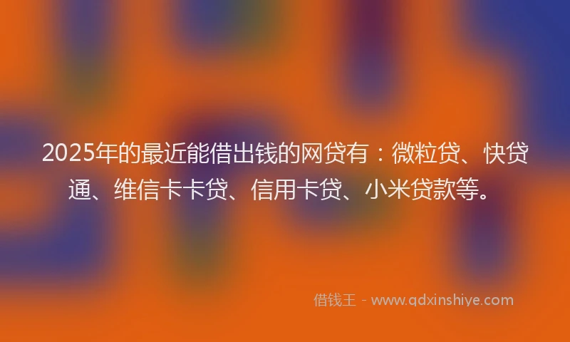 2025年的最近能借出钱的网贷有：微粒贷、快贷通、维信卡卡贷、信用卡贷、小米贷款等。