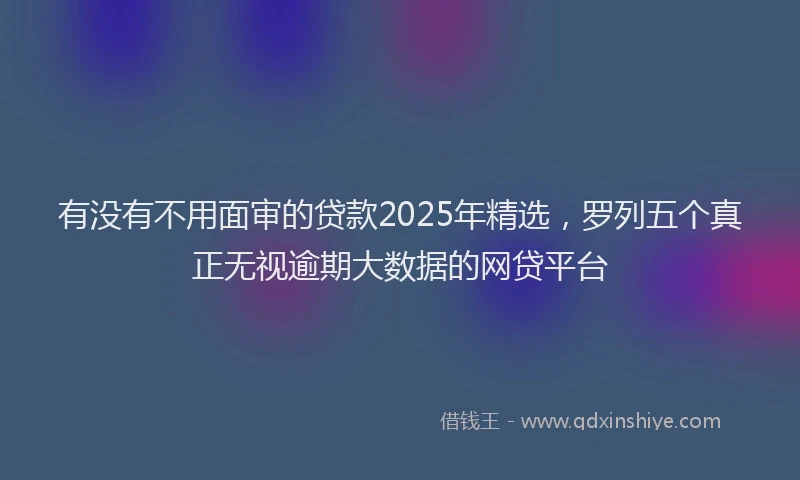 有没有不用面审的贷款2025年精选，罗列五个真正无视逾期大数据的网贷平台