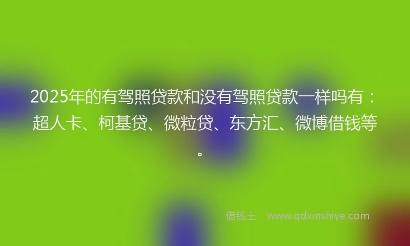 2025年的有驾照贷款和没有驾照贷款一样吗有：超人卡、柯基贷、微粒贷、东方汇、微博借钱等。