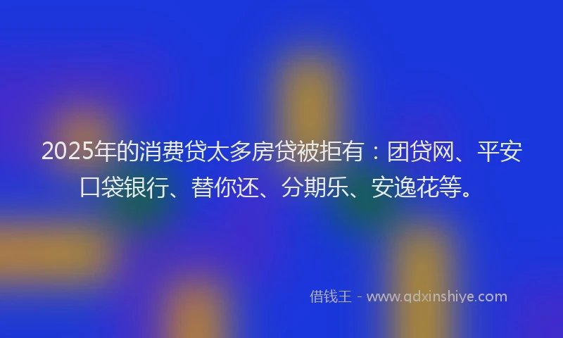 2025年的消费贷太多房贷被拒有：团贷网、平安口袋银行、替你还、分期乐、安逸花等。