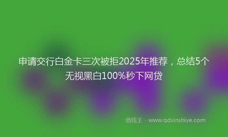 申请交行白金卡三次被拒2025年推荐，总结5个无视黑白100%秒下网贷