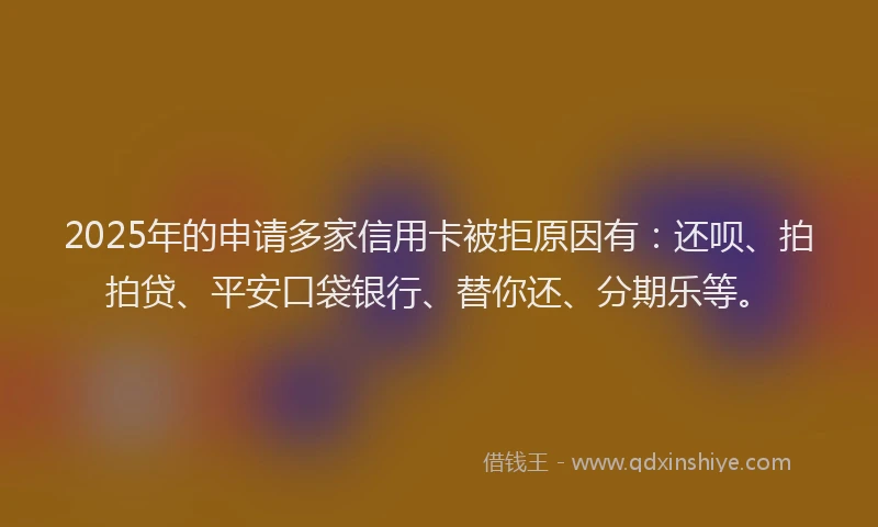 2025年的申请多家信用卡被拒原因有：还呗、拍拍贷、平安口袋银行、替你还、分期乐等。