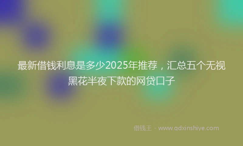 最新借钱利息是多少2025年推荐，汇总五个无视黑花半夜下款的网贷口子