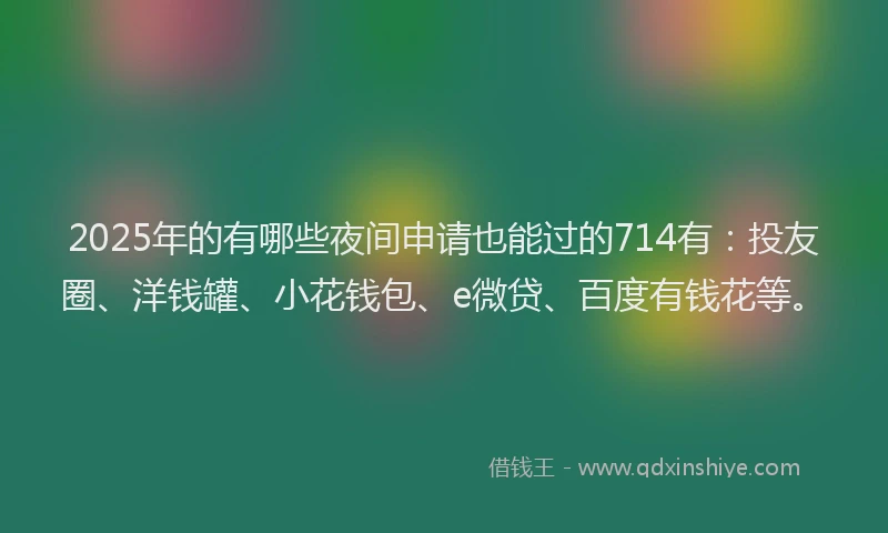 2025年的有哪些夜间申请也能过的714有：投友圈、洋钱罐、小花钱包、e微贷、百度有钱花等。
