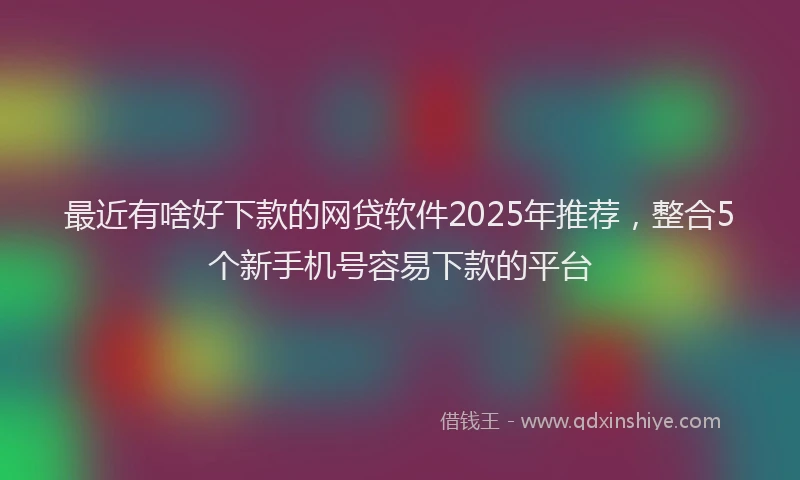 最近有啥好下款的网贷软件2025年推荐，整合5个新手机号容易下款的平台