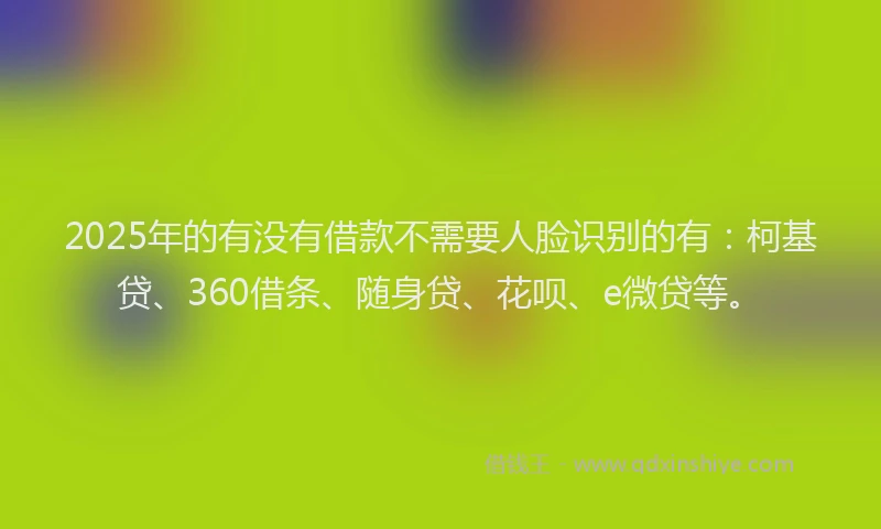 2025年的有没有借款不需要人脸识别的有：柯基贷、360借条、随身贷、花呗、e微贷等。