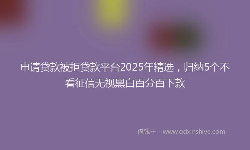 申请贷款被拒贷款平台2025年精选，归纳5个不看征信无视黑白百分百下款
