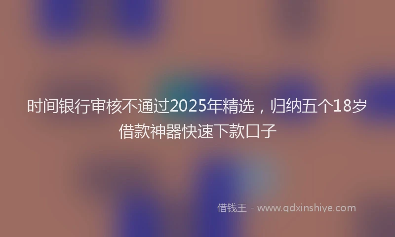 时间银行审核不通过2025年精选，归纳五个18岁借款神器快速下款口子