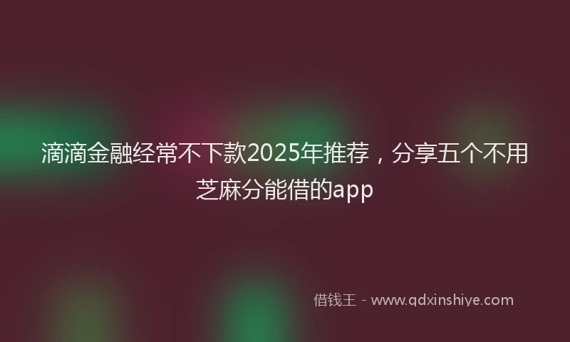 滴滴金融经常不下款2025年推荐，分享五个不用芝麻分能借的app