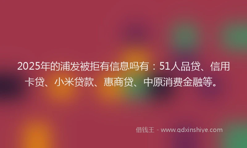 2025年的浦发被拒有信息吗有：51人品贷、信用卡贷、小米贷款、惠商贷、中原消费金融等。