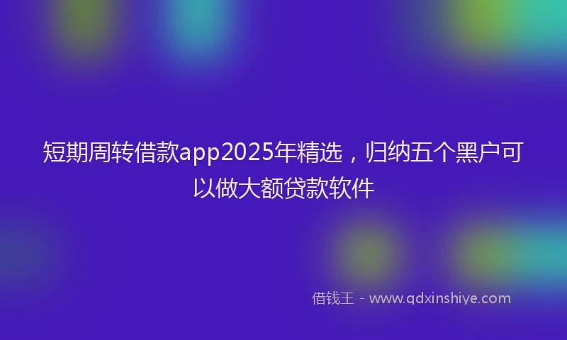 短期周转借款app2025年精选，归纳五个黑户可以做大额贷款软件