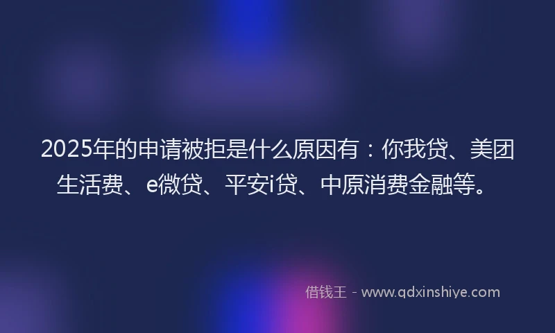 2025年的申请被拒是什么原因有：你我贷、美团生活费、e微贷、平安i贷、中原消费金融等。