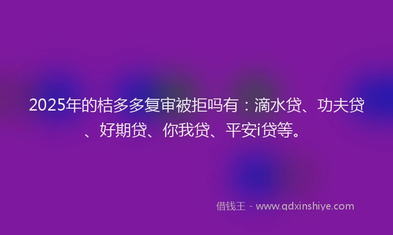 2025年的桔多多复审被拒吗有：滴水贷、功夫贷、好期贷、你我贷、平安i贷等。