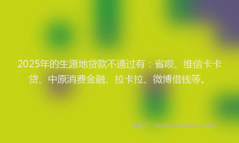 2025年的生源地贷款不通过有：省呗、维信卡卡贷、中原消费金融、拉卡拉、微博借钱等。