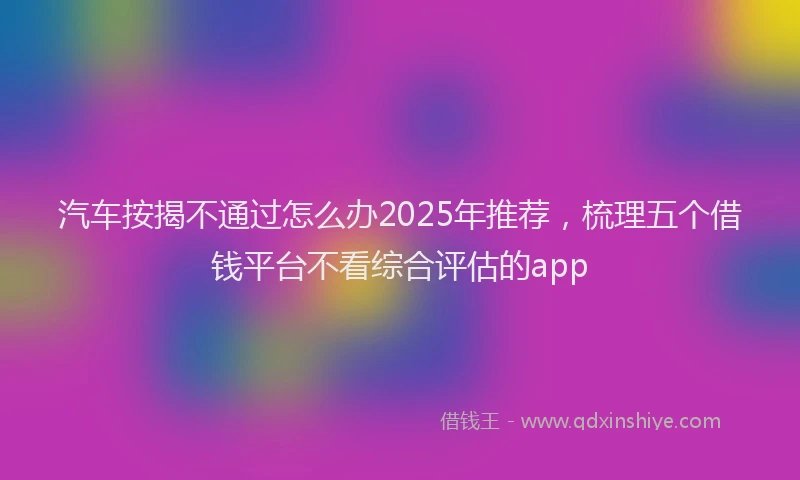 汽车按揭不通过怎么办2025年推荐，梳理五个借钱平台不看综合评估的app