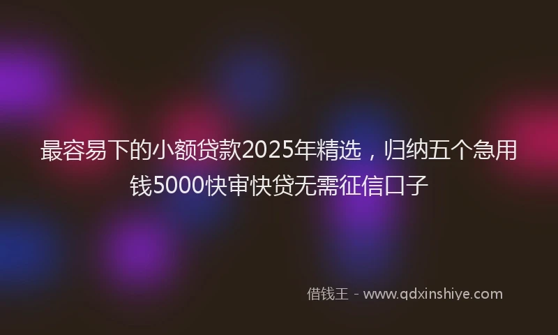 最容易下的小额贷款2025年精选，归纳五个急用钱5000快审快贷无需征信口子