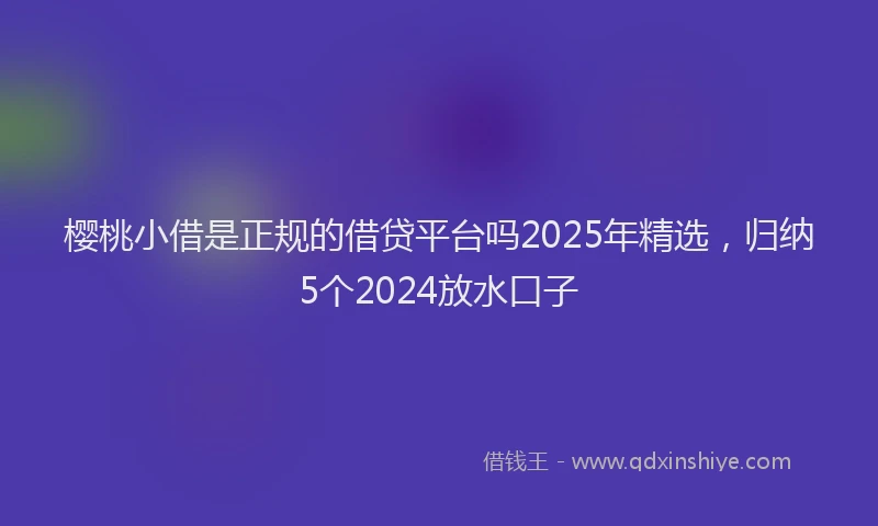 樱桃小借是正规的借贷平台吗2025年精选，归纳5个2024放水口子