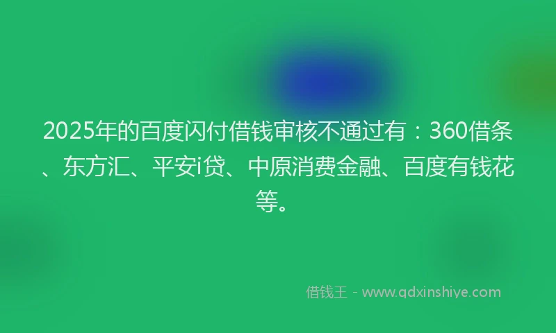 2025年的百度闪付借钱审核不通过有：360借条、东方汇、平安i贷、中原消费金融、百度有钱花等。