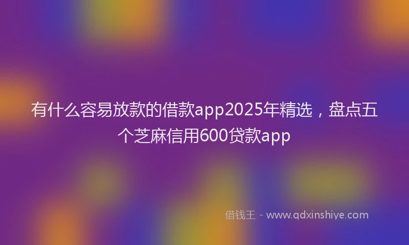 有什么容易放款的借款app2025年精选，盘点五个芝麻信用600贷款app
