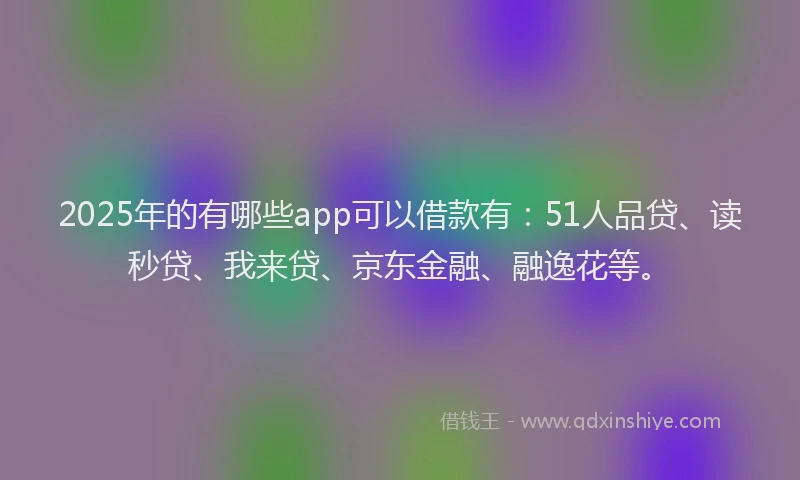 2025年的有哪些app可以借款有：51人品贷、读秒贷、我来贷、京东金融、融逸花等。