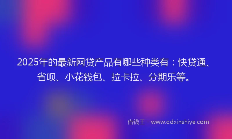 2025年的最新网贷产品有哪些种类有：快贷通、省呗、小花钱包、拉卡拉、分期乐等。