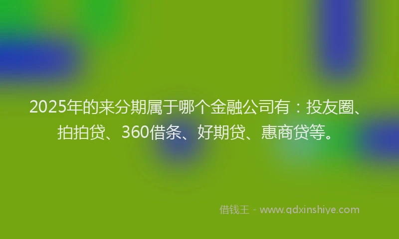 2025年的来分期属于哪个金融公司有：投友圈、拍拍贷、360借条、好期贷、惠商贷等。