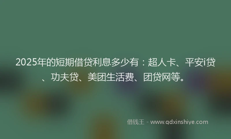 2025年的短期借贷利息多少有：超人卡、平安i贷、功夫贷、美团生活费、团贷网等。
