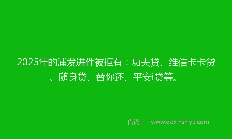 2025年的浦发进件被拒有：功夫贷、维信卡卡贷、随身贷、替你还、平安i贷等。
