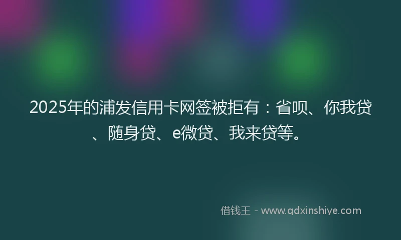 2025年的浦发信用卡网签被拒有：省呗、你我贷、随身贷、e微贷、我来贷等。