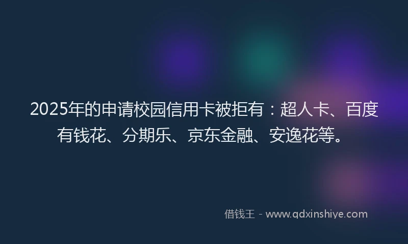 2025年的申请校园信用卡被拒有：超人卡、百度有钱花、分期乐、京东金融、安逸花等。