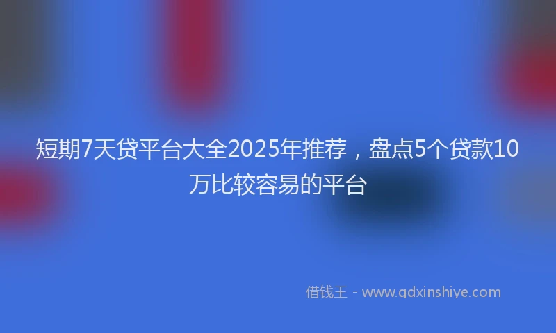 短期7天贷平台大全2025年推荐，盘点5个贷款10万比较容易的平台