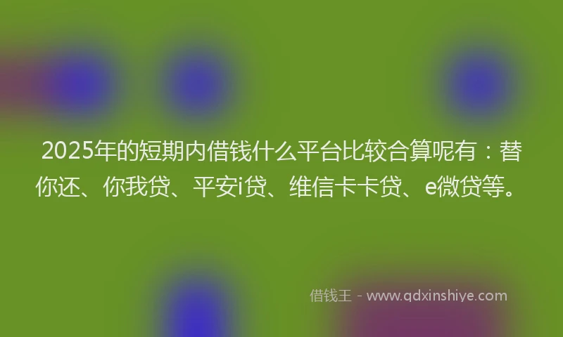 2025年的短期内借钱什么平台比较合算呢有：替你还、你我贷、平安i贷、维信卡卡贷、e微贷等。
