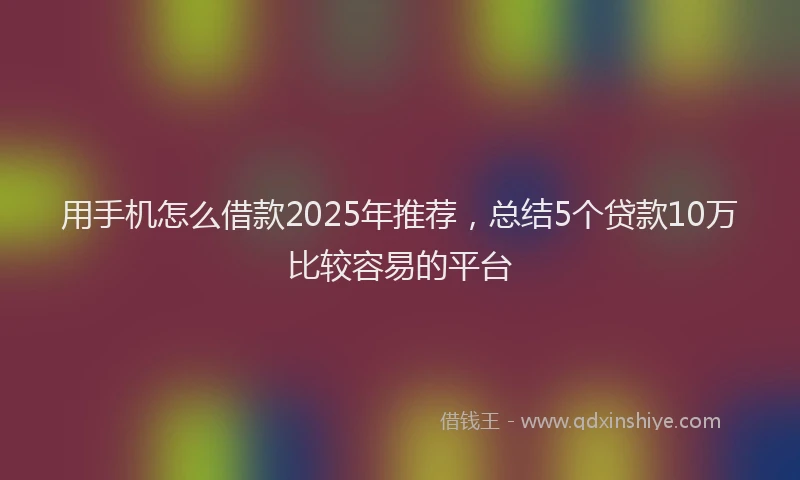用手机怎么借款2025年推荐，总结5个贷款10万比较容易的平台
