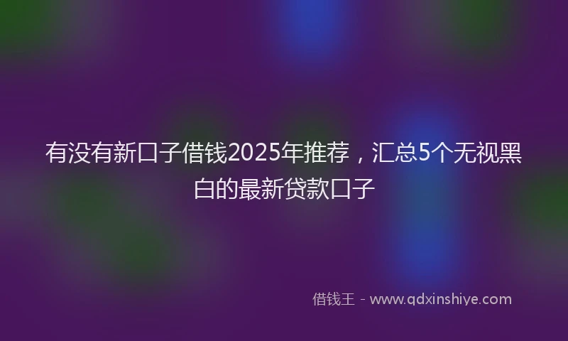 有没有新口子借钱2025年推荐，汇总5个无视黑白的最新贷款口子