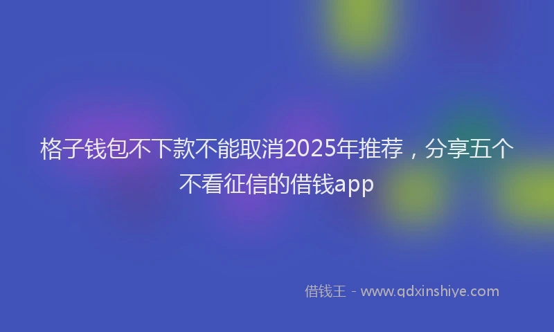 格子钱包不下款不能取消2025年推荐，分享五个不看征信的借钱app