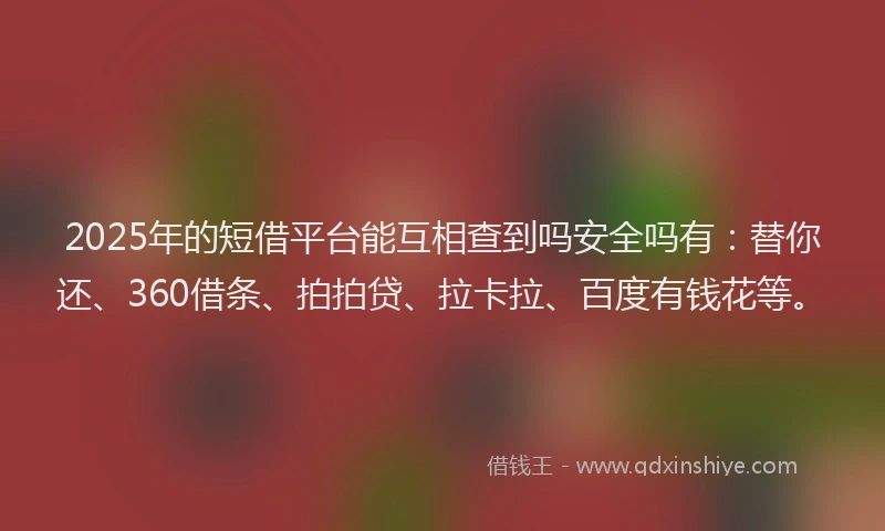 2025年的短借平台能互相查到吗安全吗有：替你还、360借条、拍拍贷、拉卡拉、百度有钱花等。