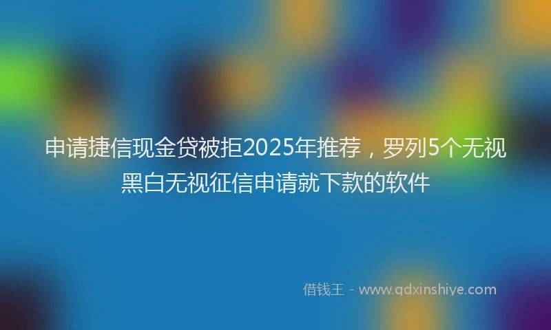 申请捷信现金贷被拒2025年推荐，罗列5个无视黑白无视征信申请就下款的软件