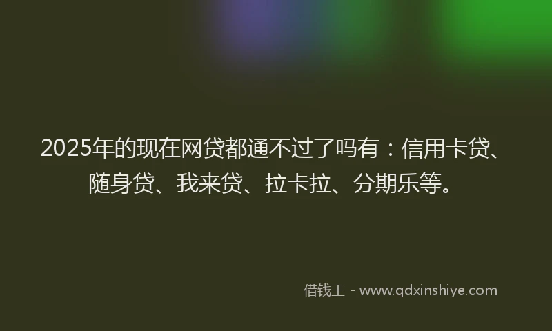 2025年的现在网贷都通不过了吗有：信用卡贷、随身贷、我来贷、拉卡拉、分期乐等。